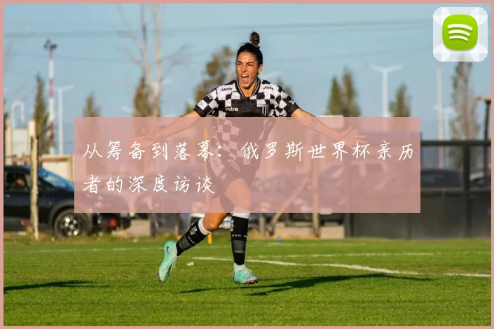 从筹备到落幕：俄罗斯世界杯亲历者的深度访谈