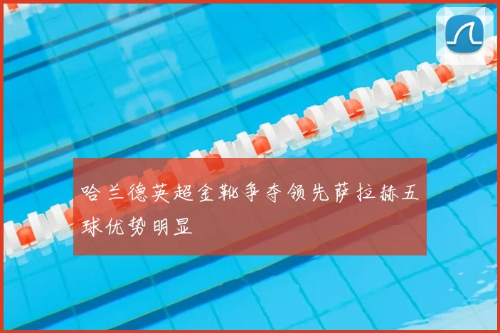 哈兰德英超金靴争夺领先萨拉赫五球优势明显