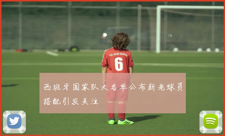 西班牙国家队大名单公布新老球员搭配引发关注