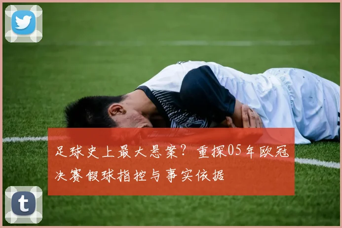 足球史上最大悬案？重探05年欧冠决赛假球指控与事实依据
