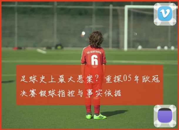 足球史上最大悬案？重探05年欧冠决赛假球指控与事实依据