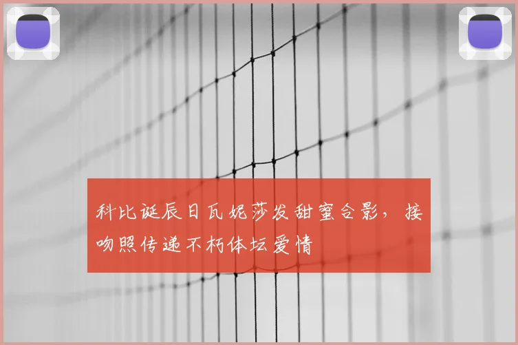 科比诞辰日瓦妮莎发甜蜜合影,接吻照传递不朽体坛爱情