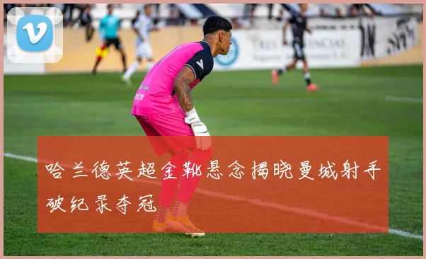 哈兰德英超金靴悬念揭晓曼城射手破纪录夺冠