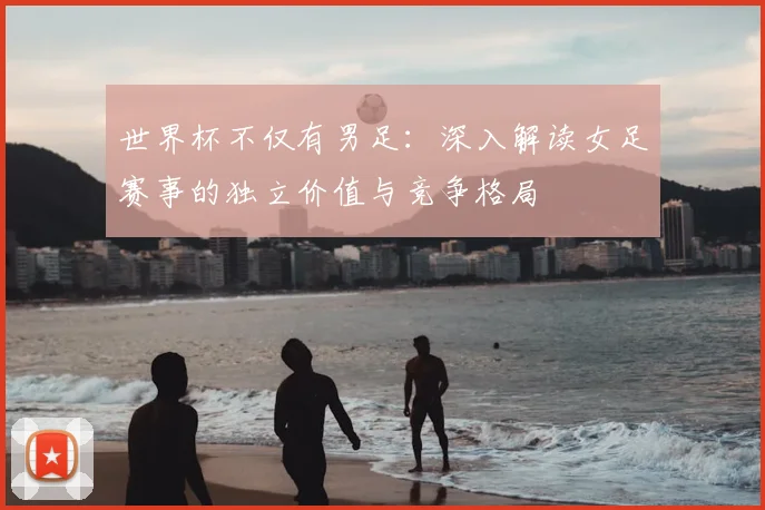 世界杯不仅有男足:深入解读女足赛事的独立价值与竞争格局