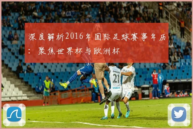 深度解析2016年国际足球赛事年历:聚焦世界杯与欧洲杯