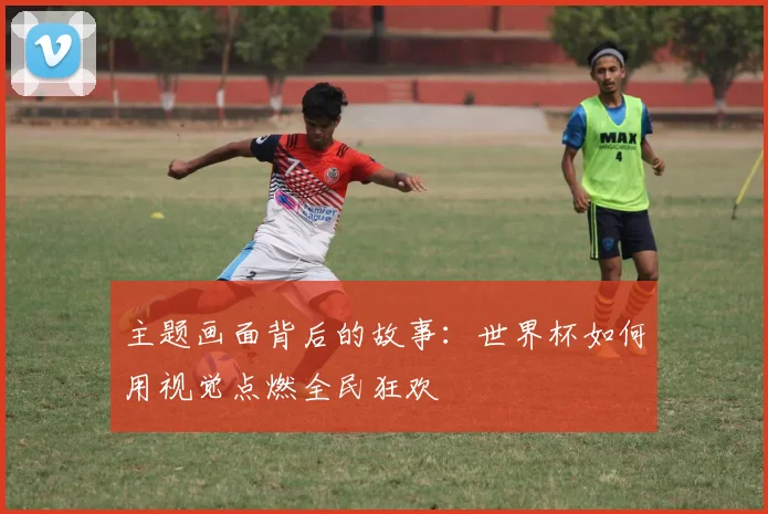 主题画面背后的故事：世界杯如何用视觉点燃全民狂欢