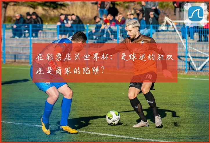 在彩票店买世界杯:是球迷的狂欢还是商家的陷阱?