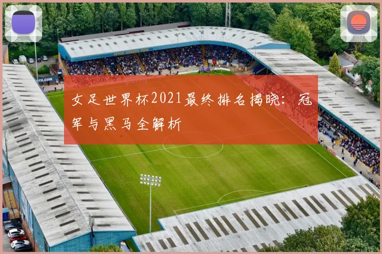 女足世界杯2021最终排名揭晓：冠军与黑马全解析