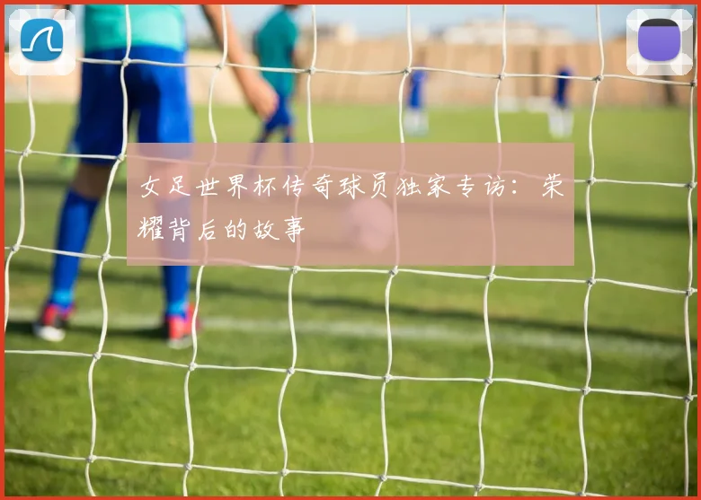 女足世界杯传奇球员独家专访：荣耀背后的故事