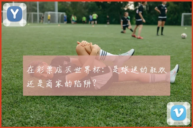 在彩票店买世界杯:是球迷的狂欢还是商家的陷阱?