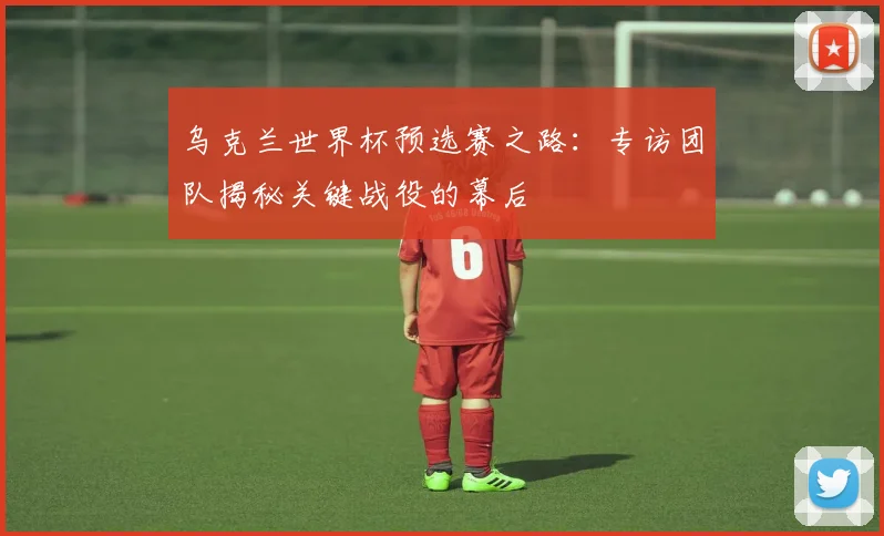 乌克兰世界杯预选赛之路：专访团队揭秘关键战役的幕后