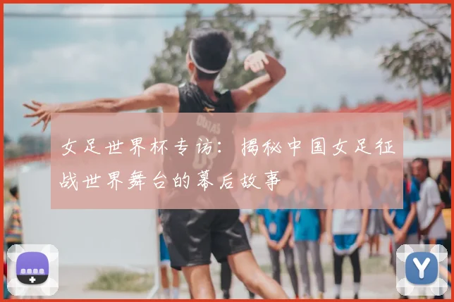 女足世界杯专访：揭秘中国女足征战世界舞台的幕后故事