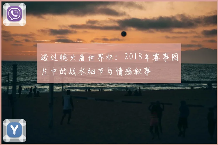 透过镜头看世界杯：2018年赛事图片中的战术细节与情感叙事