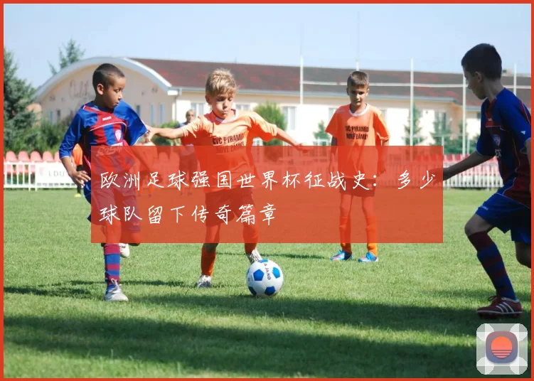 欧洲足球强国世界杯征战史：多少球队留下传奇篇章