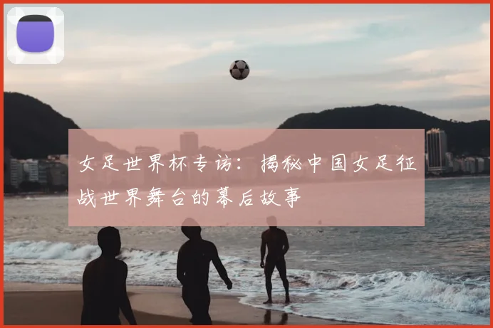 女足世界杯专访：揭秘中国女足征战世界舞台的幕后故事