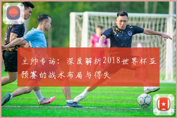 主帅专访：深度解析2018世界杯亚预赛的战术布局与得失