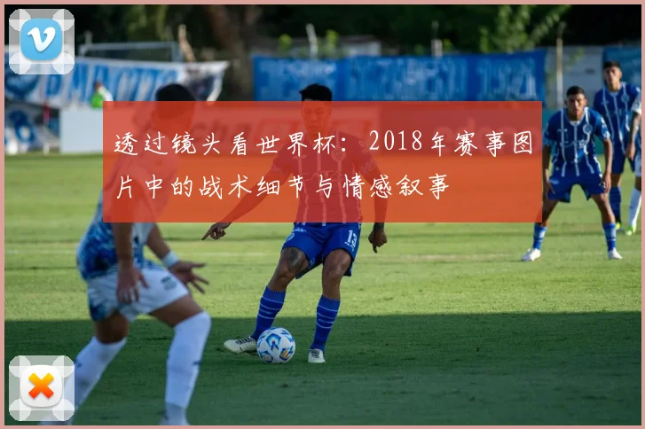 透过镜头看世界杯：2018年赛事图片中的战术细节与情感叙事